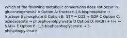 Which of the following metabolic conversions does not occur in gluconeogenesis? A Option A: fructose-1,6-bisphosphate → fructose-6-phosphate B Option B: GTP → CO2 + GDP C Option C: oxaloacetate → phosphoenolpyruvate D Option D: NADH + H+ → NAD+ E Option E: 1,3-bisphosphoglycerate → 3-phosphoglycerate