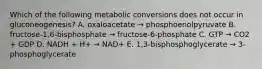 Which of the following metabolic conversions does not occur in gluconeogenesis? A. oxaloacetate → phosphoenolpyruvate B. fructose-1,6-bisphosphate → fructose-6-phosphate C. GTP → CO2 + GDP D. NADH + H+ → NAD+ E. 1,3-bisphosphoglycerate → 3-phosphoglycerate