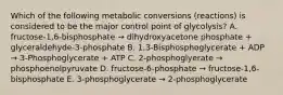 Which of the following metabolic conversions (reactions) is considered to be the major control point of glycolysis? A. fructose-1,6-bisphosphate → dihydroxyacetone phosphate + glyceraldehyde-3-phosphate B. 1,3-Bisphosphoglycerate + ADP → 3-Phosphoglycerate + ATP C. 2-phosphoglyerate → phosphoenolpyruvate D. fructose-6-phosphate → fructose-1,6-bisphosphate E. 3-phosphoglycerate → 2-phosphoglycerate