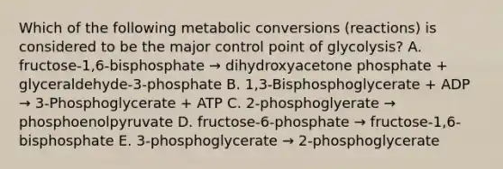 Which of the following metabolic conversions (reactions) is considered to be the major control point of glycolysis? A. fructose-1,6-bisphosphate → dihydroxyacetone phosphate + glyceraldehyde-3-phosphate B. 1,3-Bisphosphoglycerate + ADP → 3-Phosphoglycerate + ATP C. 2-phosphoglyerate → phosphoenolpyruvate D. fructose-6-phosphate → fructose-1,6-bisphosphate E. 3-phosphoglycerate → 2-phosphoglycerate