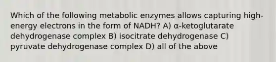 Which of the following metabolic enzymes allows capturing high-energy electrons in the form of NADH? A) α-ketoglutarate dehydrogenase complex B) isocitrate dehydrogenase C) pyruvate dehydrogenase complex D) all of the above