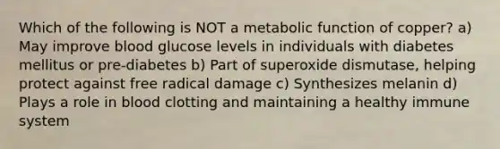 Which of the following is NOT a metabolic function of copper? a) May improve blood glucose levels in individuals with diabetes mellitus or pre-diabetes b) Part of superoxide dismutase, helping protect against free radical damage c) Synthesizes melanin d) Plays a role in blood clotting and maintaining a healthy immune system