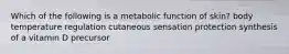 Which of the following is a metabolic function of skin? body temperature regulation cutaneous sensation protection synthesis of a vitamin D precursor