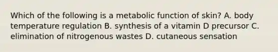 Which of the following is a metabolic function of skin? A. body temperature regulation B. synthesis of a vitamin D precursor C. elimination of nitrogenous wastes D. cutaneous sensation