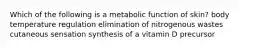 Which of the following is a metabolic function of skin? body temperature regulation elimination of nitrogenous wastes cutaneous sensation synthesis of a vitamin D precursor