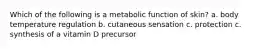 Which of the following is a metabolic function of skin? a. body temperature regulation b. cutaneous sensation c. protection c. synthesis of a vitamin D precursor
