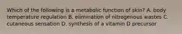 Which of the following is a metabolic function of skin? A. body temperature regulation B. elimination of nitrogenous wastes C. cutaneous sensation D. synthesis of a vitamin D precursor