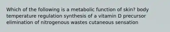 Which of the following is a metabolic function of skin? body temperature regulation synthesis of a vitamin D precursor elimination of nitrogenous wastes cutaneous sensation