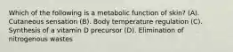 Which of the following is a metabolic function of skin? (A). Cutaneous sensation (B). Body temperature regulation (C). Synthesis of a vitamin D precursor (D). Elimination of nitrogenous wastes