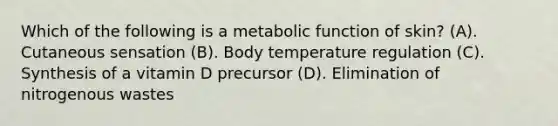 Which of the following is a metabolic function of skin? (A). Cutaneous sensation (B). Body temperature regulation (C). Synthesis of a vitamin D precursor (D). Elimination of nitrogenous wastes