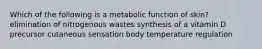 Which of the following is a metabolic function of skin? elimination of nitrogenous wastes synthesis of a vitamin D precursor cutaneous sensation body temperature regulation