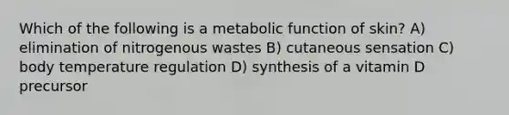 Which of the following is a metabolic function of skin? A) elimination of nitrogenous wastes B) cutaneous sensation C) body temperature regulation D) synthesis of a vitamin D precursor