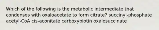 Which of the following is the metabolic intermediate that condenses with oxaloacetate to form citrate? succinyl-phosphate acetyl-CoA cis-aconitate carboxybiotin oxalosuccinate