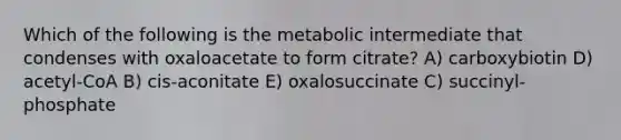 Which of the following is the metabolic intermediate that condenses with oxaloacetate to form citrate? A) carboxybiotin D) acetyl-CoA B) cis-aconitate E) oxalosuccinate C) succinyl-phosphate