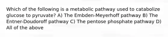 Which of the following is a metabolic pathway used to catabolize glucose to pyruvate? A) The Embden-Meyerhoff pathway B) The Entner-Doudoroff pathway C) The pentose phosphate pathway D) All of the above