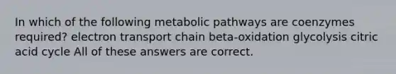 In which of the following metabolic pathways are coenzymes required? electron transport chain beta-oxidation glycolysis citric acid cycle All of these answers are correct.