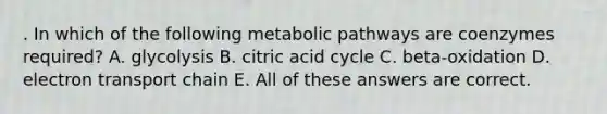 . In which of the following metabolic pathways are coenzymes required? A. glycolysis B. citric acid cycle C. beta-oxidation D. electron transport chain E. All of these answers are correct.