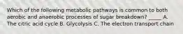 Which of the following metabolic pathways is common to both aerobic and anaerobic processes of sugar breakdown? _____ A. The citric acid cycle B. Glycolysis C. The electron transport chain