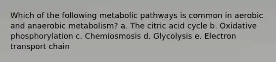 Which of the following metabolic pathways is common in aerobic and anaerobic metabolism? a. The citric acid cycle b. Oxidative phosphorylation c. Chemiosmosis d. Glycolysis e. Electron transport chain