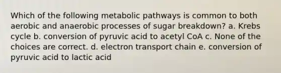 Which of the following metabolic pathways is common to both aerobic and anaerobic processes of sugar breakdown? a. <a href='https://www.questionai.com/knowledge/kqfW58SNl2-krebs-cycle' class='anchor-knowledge'>krebs cycle</a> b. conversion of pyruvic acid to acetyl CoA c. None of the choices are correct. d. electron transport chain e. conversion of pyruvic acid to lactic acid