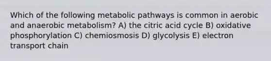 Which of the following metabolic pathways is common in aerobic and anaerobic metabolism? A) the citric acid cycle B) oxidative phosphorylation C) chemiosmosis D) glycolysis E) electron transport chain