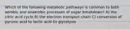 Which of the following metabolic pathways is common to both aerobic and anaerobic processes of sugar breakdown? A) the citric acid cycle B) the electron transport chain C) conversion of pyruvic acid to lactic acid D) glycolysis