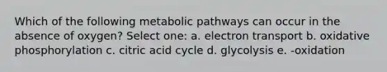 Which of the following metabolic pathways can occur in the absence of oxygen? Select one: a. electron transport b. <a href='https://www.questionai.com/knowledge/kFazUb9IwO-oxidative-phosphorylation' class='anchor-knowledge'>oxidative phosphorylation</a> c. citric acid cycle d. glycolysis e. -oxidation