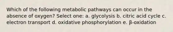 Which of the following metabolic pathways can occur in the absence of oxygen? Select one: a. glycolysis b. citric acid cycle c. electron transport d. <a href='https://www.questionai.com/knowledge/kFazUb9IwO-oxidative-phosphorylation' class='anchor-knowledge'>oxidative phosphorylation</a> e. β-oxidation