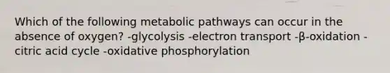 Which of the following metabolic pathways can occur in the absence of oxygen? -glycolysis -electron transport -β-oxidation -citric acid cycle -oxidative phosphorylation