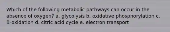 Which of the following metabolic pathways can occur in the absence of oxygen? a. glycolysis b. oxidative phosphorylation c. B-oxidation d. citric acid cycle e. electron transport