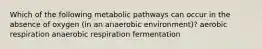 Which of the following metabolic pathways can occur in the absence of oxygen (in an anaerobic environment)? aerobic respiration anaerobic respiration fermentation