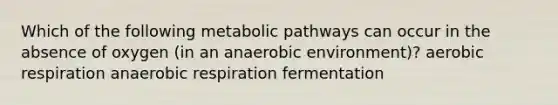 Which of the following metabolic pathways can occur in the absence of oxygen (in an anaerobic environment)? aerobic respiration anaerobic respiration fermentation