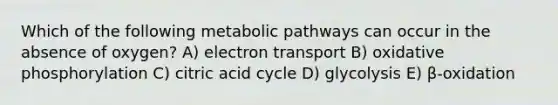 Which of the following metabolic pathways can occur in the absence of oxygen? A) electron transport B) <a href='https://www.questionai.com/knowledge/kFazUb9IwO-oxidative-phosphorylation' class='anchor-knowledge'>oxidative phosphorylation</a> C) citric acid cycle D) glycolysis E) β-oxidation