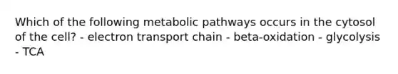 Which of the following metabolic pathways occurs in the cytosol of the cell? - electron transport chain - beta-oxidation - glycolysis - TCA