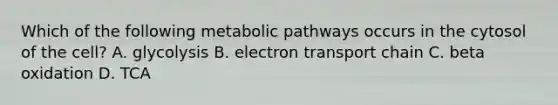 Which of the following metabolic pathways occurs in the cytosol of the cell? A. glycolysis B. electron transport chain C. beta oxidation D. TCA