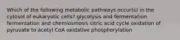 Which of the following metabolic pathways occur(s) in the cytosol of eukaryotic cells? glycolysis and fermentation fermentation and chemiosmosis citric acid cycle oxidation of pyruvate to acetyl CoA oxidative phosphorylation