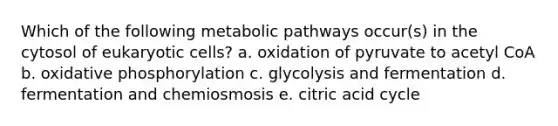 Which of the following metabolic pathways occur(s) in the cytosol of <a href='https://www.questionai.com/knowledge/kb526cpm6R-eukaryotic-cells' class='anchor-knowledge'>eukaryotic cells</a>? a. oxidation of pyruvate to acetyl CoA b. <a href='https://www.questionai.com/knowledge/kFazUb9IwO-oxidative-phosphorylation' class='anchor-knowledge'>oxidative phosphorylation</a> c. glycolysis and fermentation d. fermentation and chemiosmosis e. citric acid cycle