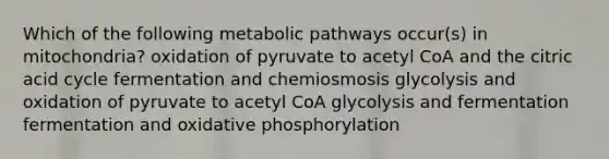 Which of the following metabolic pathways occur(s) in mitochondria? oxidation of pyruvate to acetyl CoA and the citric acid cycle fermentation and chemiosmosis glycolysis and oxidation of pyruvate to acetyl CoA glycolysis and fermentation fermentation and oxidative phosphorylation