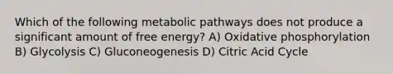 Which of the following metabolic pathways does not produce a significant amount of free energy? A) Oxidative phosphorylation B) Glycolysis C) Gluconeogenesis D) Citric Acid Cycle