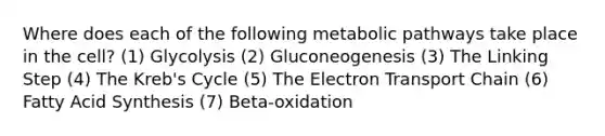 Where does each of the following metabolic pathways take place in the cell? (1) Glycolysis (2) Gluconeogenesis (3) The Linking Step (4) The Kreb's Cycle (5) The Electron Transport Chain (6) Fatty Acid Synthesis (7) Beta-oxidation