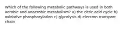 Which of the following metabolic pathways is used in both aerobic and anaerobic metabolism? a) the citric acid cycle b) oxidative phosphorylation c) glycolysis d) electron transport chain