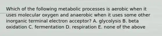 Which of the following metabolic processes is aerobic when it uses molecular oxygen and anaerobic when it uses some other inorganic terminal electron acceptor? A. glycolysis B. beta oxidation C. fermentation D. respiration E. none of the above