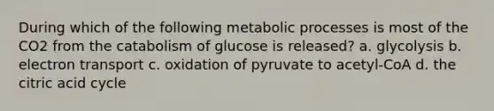 During which of the following metabolic processes is most of the CO2 from the catabolism of glucose is released? a. glycolysis b. electron transport c. oxidation of pyruvate to acetyl-CoA d. the citric acid cycle