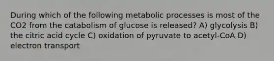 During which of the following metabolic processes is most of the CO2 from the catabolism of glucose is released? A) glycolysis B) the citric acid cycle C) oxidation of pyruvate to acetyl-CoA D) electron transport