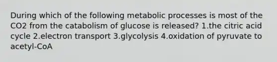 During which of the following metabolic processes is most of the CO2 from the catabolism of glucose is released? 1.the citric acid cycle 2.electron transport 3.glycolysis 4.oxidation of pyruvate to acetyl-CoA