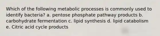 Which of the following metabolic processes is commonly used to identify bacteria? a. pentose phosphate pathway products b. carbohydrate fermentation c. lipid synthesis d. lipid catabolism e. Citric acid cycle products