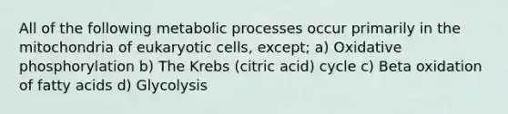 All of the following metabolic processes occur primarily in the mitochondria of eukaryotic cells, except; a) Oxidative phosphorylation b) The Krebs (citric acid) cycle c) Beta oxidation of fatty acids d) Glycolysis