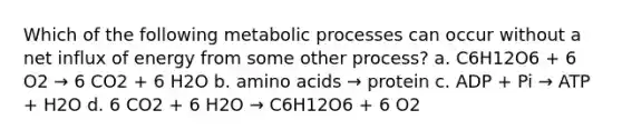 Which of the following metabolic processes can occur without a net influx of energy from some other process? a. C6H12O6 + 6 O2 → 6 CO2 + 6 H2O b. <a href='https://www.questionai.com/knowledge/k9gb720LCl-amino-acids' class='anchor-knowledge'>amino acids</a> → protein c. ADP + Pi → ATP + H2O d. 6 CO2 + 6 H2O → C6H12O6 + 6 O2