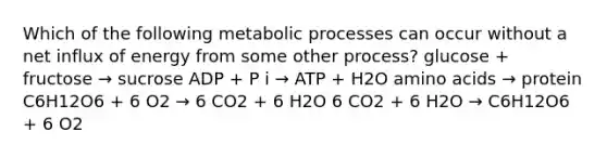 Which of the following metabolic processes can occur without a net influx of energy from some other process? glucose + fructose → sucrose ADP + P i → ATP + H2O amino acids → protein C6H12O6 + 6 O2 → 6 CO2 + 6 H2O 6 CO2 + 6 H2O → C6H12O6 + 6 O2