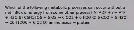 Which of the following metabolic processes can occur without a net influx of energy from some other process? A) ADP + i → ATP + H2O B) C6H12O6 + 6 O2 → 6 CO2 + 6 H2O C) 6 CO2 + 6 H2O → C6H12O6 + 6 O2 D) amino acids → protein